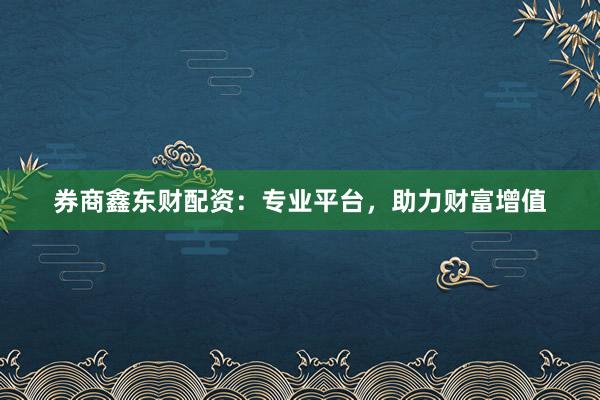 券商鑫东财配资：专业平台，助力财富增值