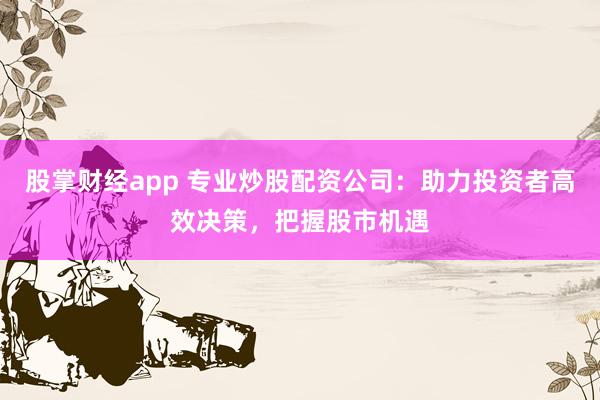 股掌财经app 专业炒股配资公司：助力投资者高效决策，把握股市机遇