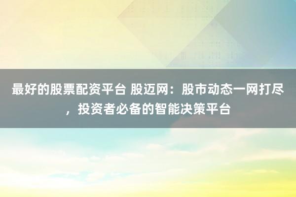 最好的股票配资平台 股迈网：股市动态一网打尽，投资者必备的智能决策平台