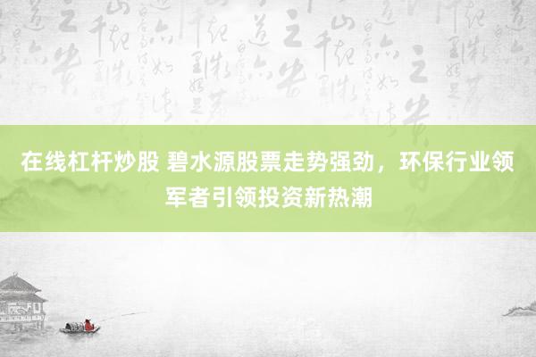 在线杠杆炒股 碧水源股票走势强劲，环保行业领军者引领投资新热潮