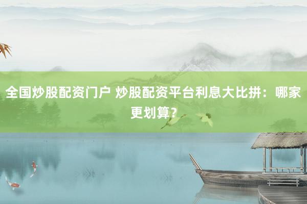 全国炒股配资门户 炒股配资平台利息大比拼：哪家更划算？