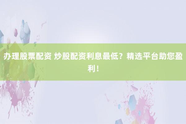 办理股票配资 炒股配资利息最低？精选平台助您盈利！
