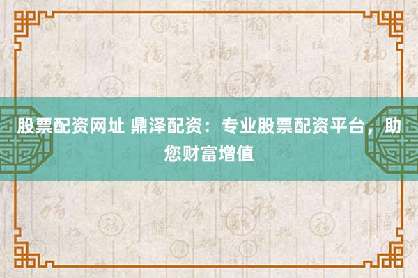 股票配资网址 鼎泽配资：专业股票配资平台，助您财富增值