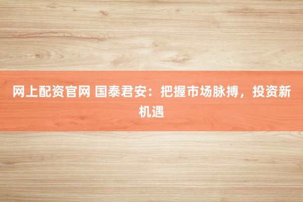 网上配资官网 国泰君安：把握市场脉搏，投资新机遇