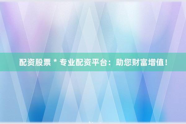 配资股票 * 专业配资平台：助您财富增值！