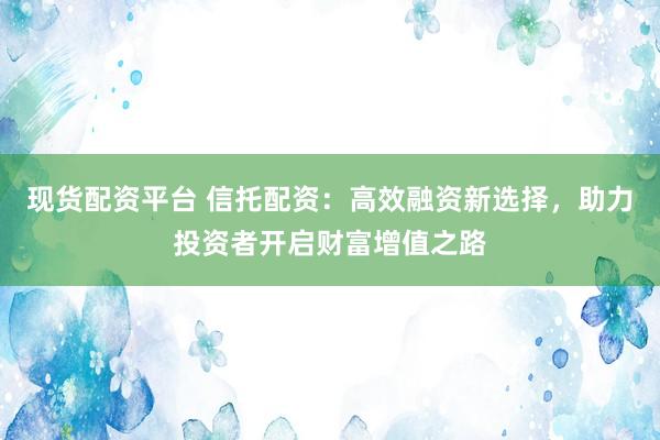 现货配资平台 信托配资：高效融资新选择，助力投资者开启财富增值之路