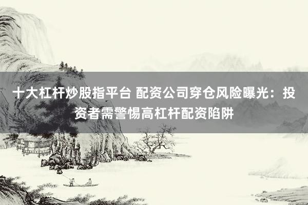 十大杠杆炒股指平台 配资公司穿仓风险曝光：投资者需警惕高杠杆配资陷阱