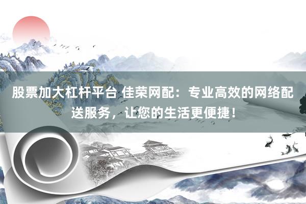 股票加大杠杆平台 佳荣网配：专业高效的网络配送服务，让您的生活更便捷！