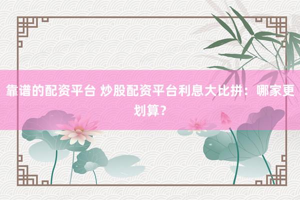 靠谱的配资平台 炒股配资平台利息大比拼：哪家更划算？