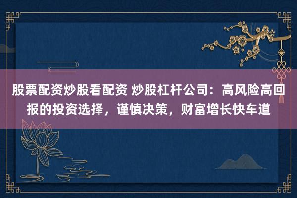 股票配资炒股看配资 炒股杠杆公司：高风险高回报的投资选择，谨慎决策，财富增长快车道