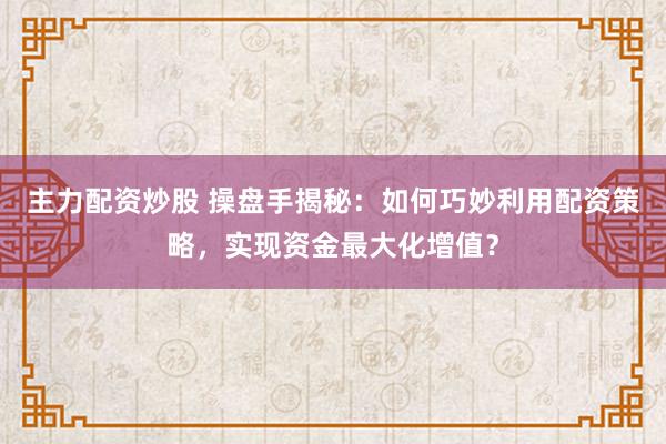 主力配资炒股 操盘手揭秘：如何巧妙利用配资策略，实现资金最大化增值？