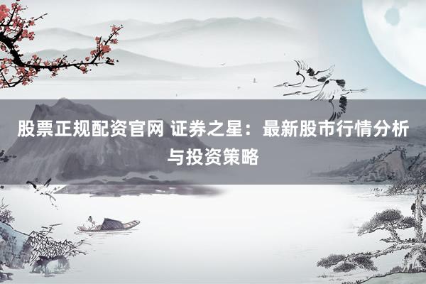 股票正规配资官网 证券之星：最新股市行情分析与投资策略