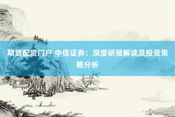 期货配资门户 中信证券：深度研报解读及投资策略分析