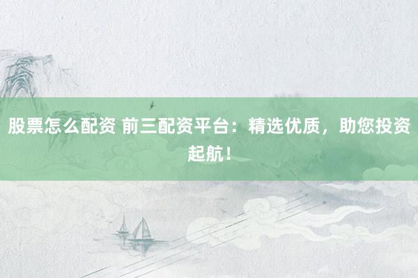股票怎么配资 前三配资平台：精选优质，助您投资起航！