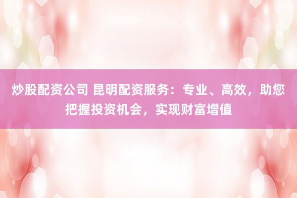 炒股配资公司 昆明配资服务：专业、高效，助您把握投资机会，实现财富增值