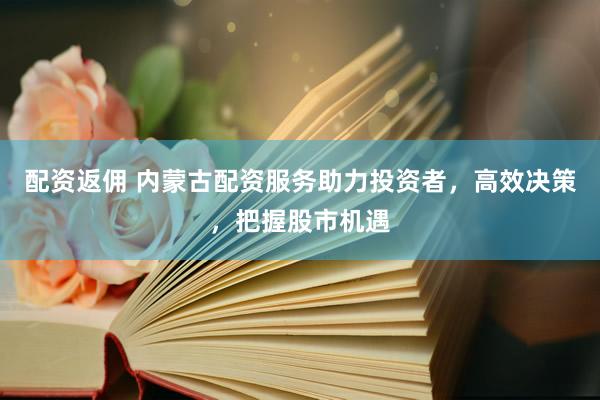 配资返佣 内蒙古配资服务助力投资者，高效决策，把握股市机遇