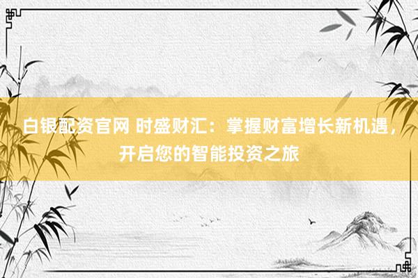 白银配资官网 时盛财汇：掌握财富增长新机遇，开启您的智能投资之旅