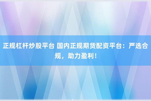 正规杠杆炒股平台 国内正规期货配资平台：严选合规，助力盈利！