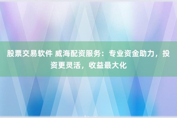 股票交易软件 威海配资服务：专业资金助力，投资更灵活，收益最大化