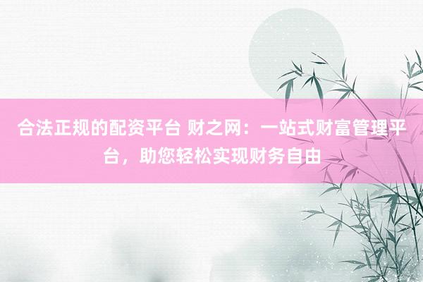 合法正规的配资平台 财之网：一站式财富管理平台，助您轻松实现财务自由
