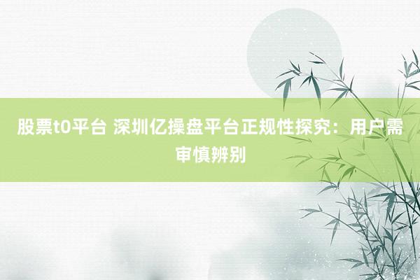 股票t0平台 深圳亿操盘平台正规性探究：用户需审慎辨别