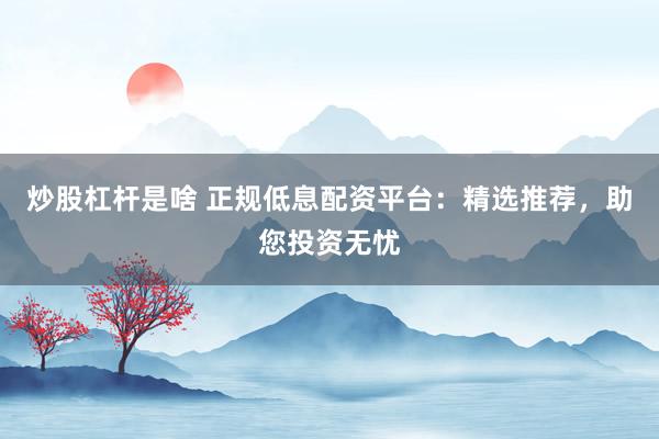 炒股杠杆是啥 正规低息配资平台：精选推荐，助您投资无忧