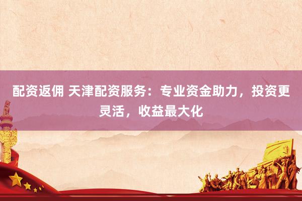 配资返佣 天津配资服务：专业资金助力，投资更灵活，收益最大化