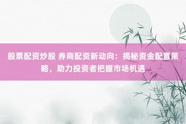 股票配资炒股 券商配资新动向：揭秘资金配置策略，助力投资者把握市场机遇