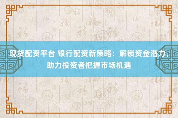 现货配资平台 银行配资新策略：解锁资金潜力，助力投资者把握市场机遇