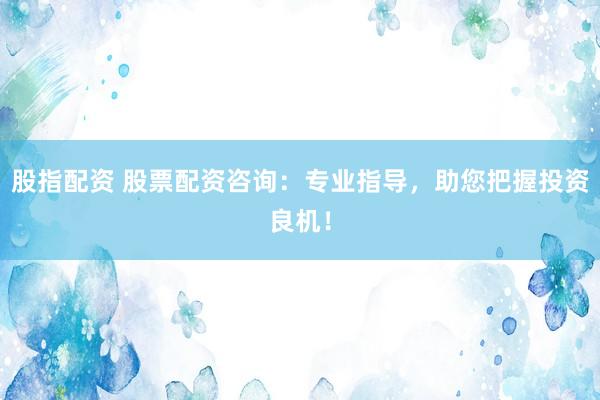 股指配资 股票配资咨询：专业指导，助您把握投资良机！