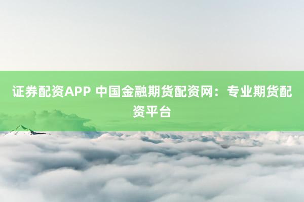 证券配资APP 中国金融期货配资网：专业期货配资平台