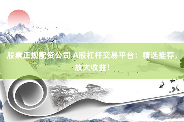 股票正规配资公司 A股杠杆交易平台：精选推荐，放大收益！