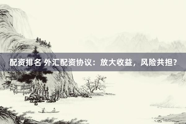 配资排名 外汇配资协议：放大收益，风险共担？