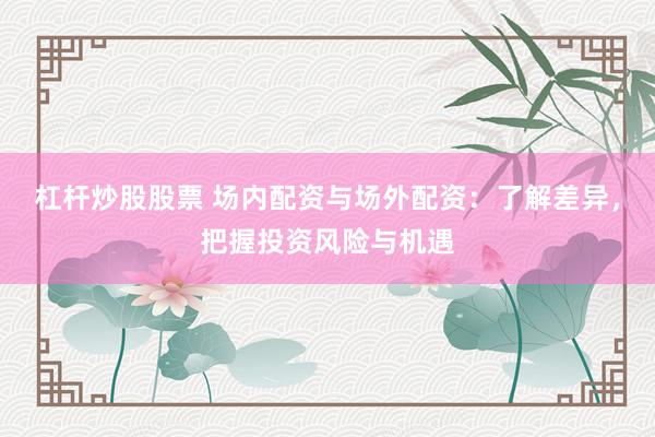 杠杆炒股股票 场内配资与场外配资：了解差异，把握投资风险与机遇