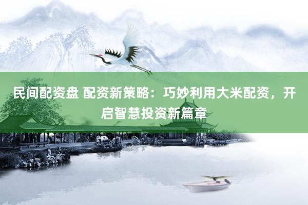 民间配资盘 配资新策略：巧妙利用大米配资，开启智慧投资新篇章