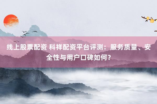 线上股票配资 科祥配资平台评测：服务质量、安全性与用户口碑如何？