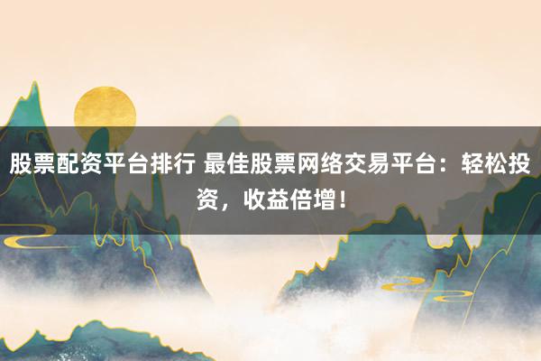 股票配资平台排行 最佳股票网络交易平台：轻松投资，收益倍增！
