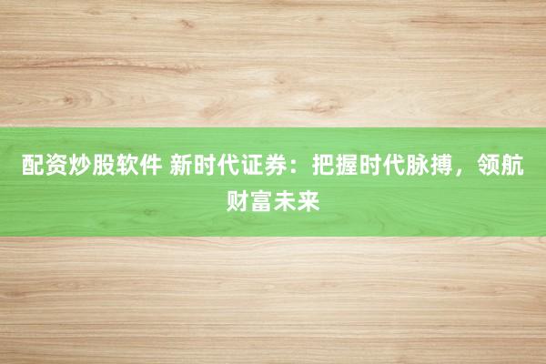 配资炒股软件 新时代证券：把握时代脉搏，领航财富未来
