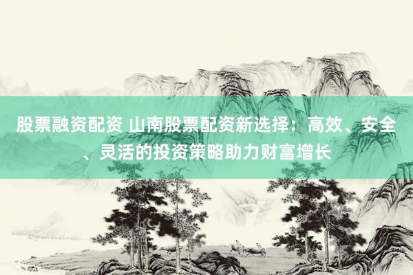 股票融资配资 山南股票配资新选择：高效、安全、灵活的投资策略助力财富增长