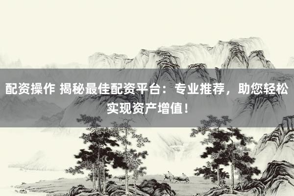 配资操作 揭秘最佳配资平台：专业推荐，助您轻松实现资产增值！