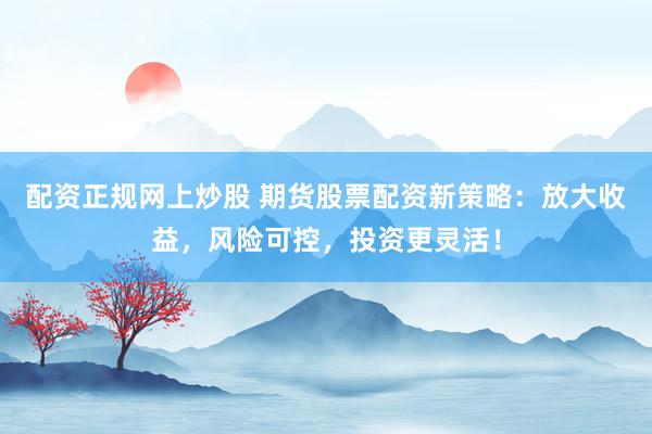 配资正规网上炒股 期货股票配资新策略：放大收益，风险可控，投资更灵活！