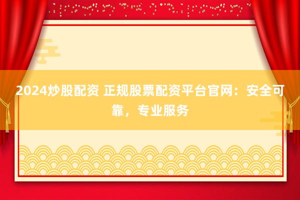 2024炒股配资 正规股票配资平台官网：安全可靠，专业服务