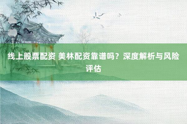 线上股票配资 美林配资靠谱吗？深度解析与风险评估