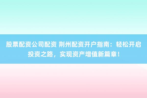 股票配资公司配资 荆州配资开户指南：轻松开启投资之路，实现资产增值新篇章！