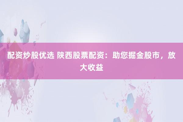配资炒股优选 陕西股票配资：助您掘金股市，放大收益