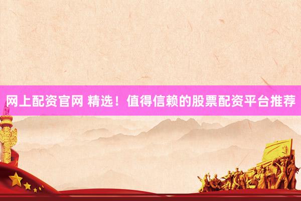 网上配资官网 精选！值得信赖的股票配资平台推荐