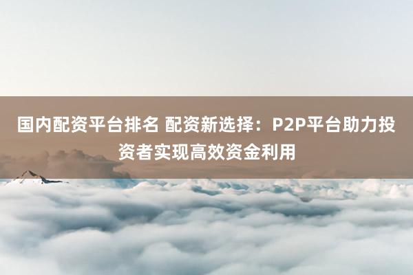 国内配资平台排名 配资新选择：P2P平台助力投资者实现高效资金利用