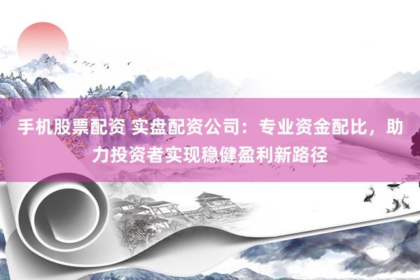 手机股票配资 实盘配资公司：专业资金配比，助力投资者实现稳健盈利新路径