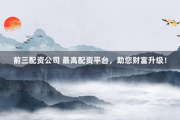 前三配资公司 最高配资平台，助您财富升级！
