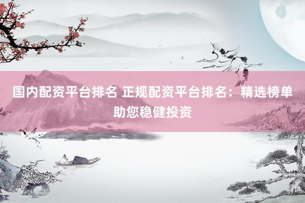 国内配资平台排名 正规配资平台排名：精选榜单助您稳健投资